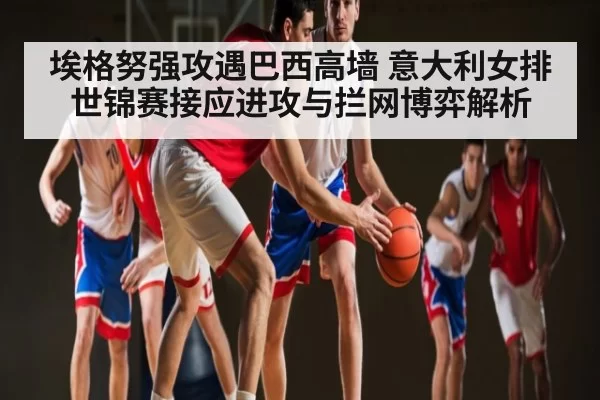 埃格努强攻遇巴西高墙 意大利女排世锦赛接应进攻与拦网博弈解析