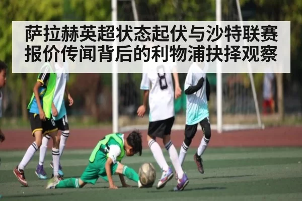 萨拉赫英超状态起伏与沙特联赛报价传闻背后的利物浦抉择观察